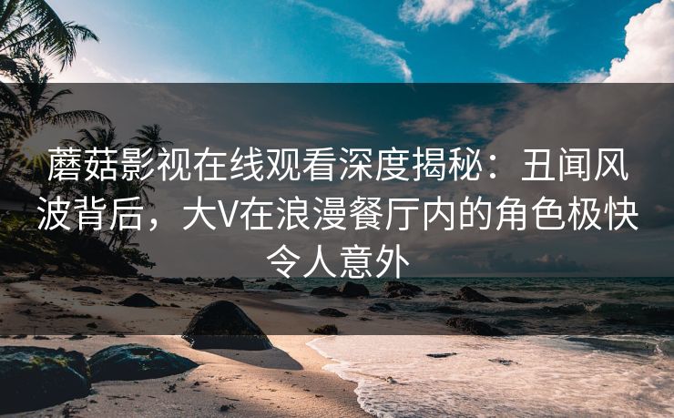 蘑菇影视在线观看深度揭秘：丑闻风波背后，大V在浪漫餐厅内的角色极快令人意外