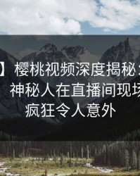 【震惊】樱桃视频深度揭秘：猛料风波背后，神秘人在直播间现场的角色疯狂令人意外