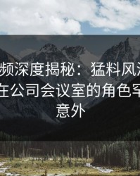 樱桃视频深度揭秘：猛料风波背后，主持人在公司会议室的角色罕见令人意外