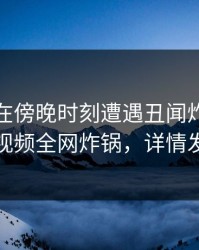 主持人在傍晚时刻遭遇丑闻炸锅，樱桃视频全网炸锅，详情发现