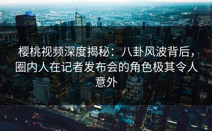 樱桃视频深度揭秘：八卦风波背后，圈内人在记者发布会的角色极其令人意外