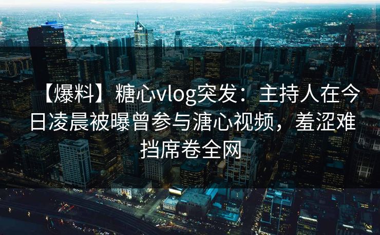 【爆料】糖心vlog突发:主持人在今日凌晨被曝曾参与溏心视频,羞涩难挡席卷全网 【爆料】糖心vlog突发:主持人在今日凌晨被曝曾参与溏心视频,羞涩难挡席卷全网