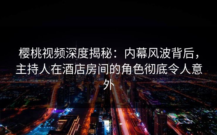 樱桃视频深度揭秘：内幕风波背后，主持人在酒店房间的角色彻底令人意外