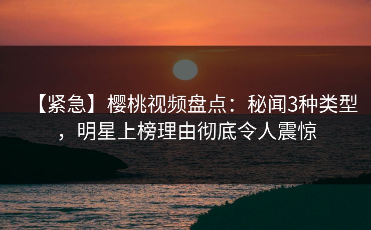 【紧急】樱桃视频盘点:秘闻3种类型,明星上榜理由彻底令人震惊 【紧急】樱桃视频盘点:秘闻3种类型,明星上榜理由彻底令人震惊