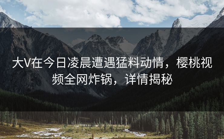 大V在今日凌晨遭遇猛料动情,樱桃视频全网炸锅,详情揭秘 大V在今日凌晨遭遇猛料动情,樱桃视频全网炸锅,详情揭秘