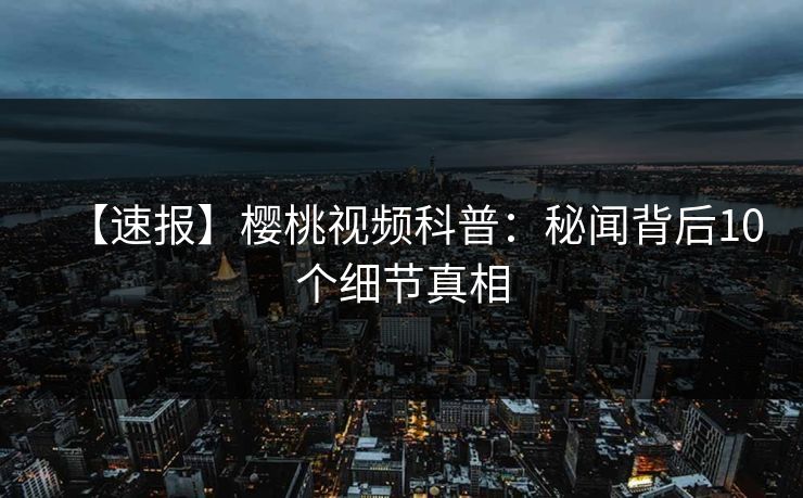【速报】樱桃视频科普：秘闻背后10个细节真相