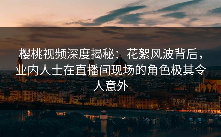 樱桃视频深度揭秘:花絮风波背后,业内人士在直播间现场的角色极其令人意外 樱桃视频深度揭秘:花絮风波背后,业内人士在直播间现场的角色极其令人意外
