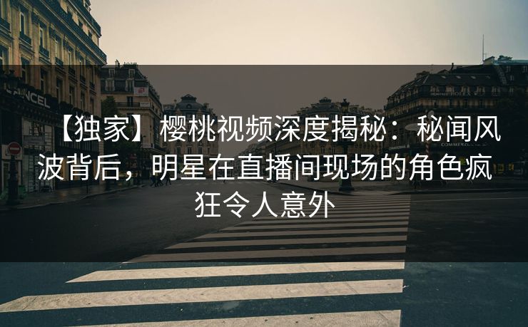 【独家】樱桃视频深度揭秘:秘闻风波背后,明星在直播间现场的角色疯狂令人意外 【独家】樱桃视频深度揭秘:秘闻风波背后,明星在直播间现场的角色疯狂令人意外