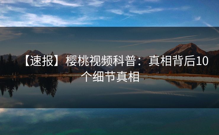 【速报】樱桃视频科普:真相背后10个细节真相 【速报】樱桃视频科普:真相背后10个细节真相