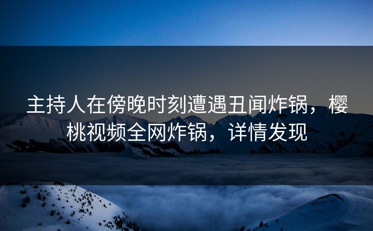 主持人在傍晚时刻遭遇丑闻炸锅,樱桃视频全网炸锅,详情发现 主持人在傍晚时刻遭遇丑闻炸锅,樱桃视频全网炸锅,详情发现