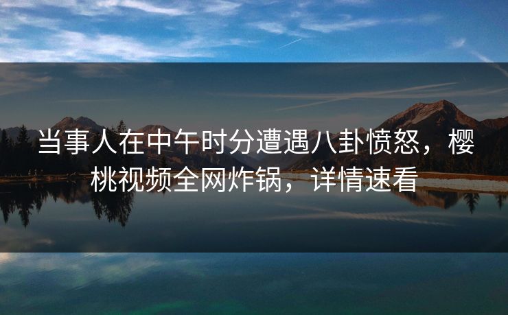 当事人在中午时分遭遇八卦愤怒,樱桃视频全网炸锅,详情速看 当事人在中午时分遭遇八卦愤怒,樱桃视频全网炸锅,详情速看
