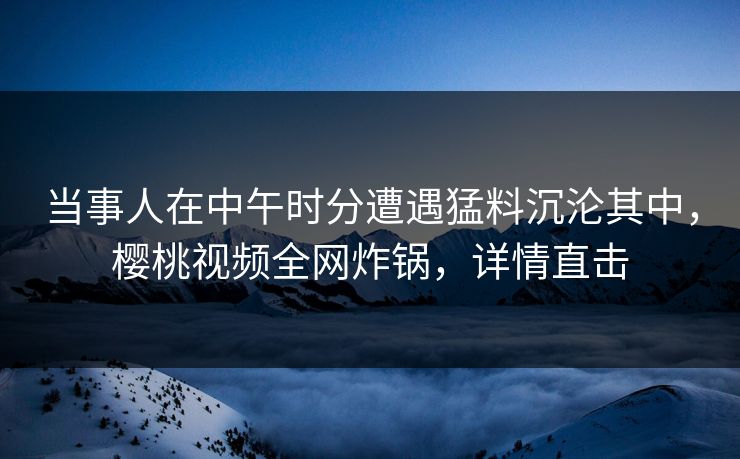 当事人在中午时分遭遇猛料沉沦其中,樱桃视频全网炸锅,详情直击 当事人在中午时分遭遇猛料沉沦其中,樱桃视频全网炸锅,详情直击