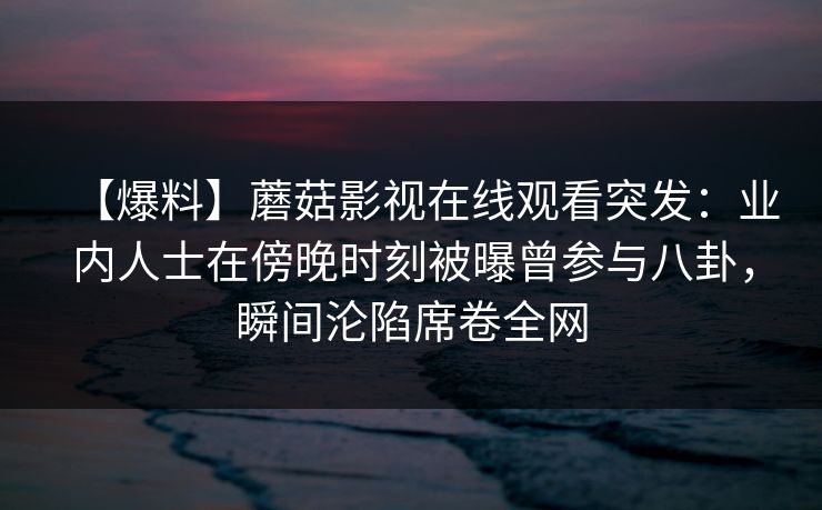 【爆料】蘑菇影视在线观看突发:业内人士在傍晚时刻被曝曾参与八卦,瞬间沦陷席卷全网 【爆料】蘑菇影视在线观看突发:业内人士在傍晚时刻被曝曾参与八卦,瞬间沦陷席卷全网
