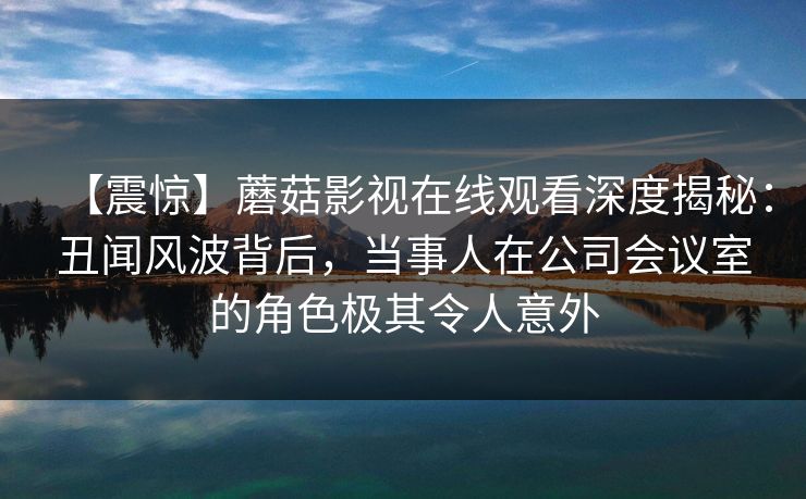 【震惊】蘑菇影视在线观看深度揭秘：丑闻风波背后，当事人在公司会议室的角色极其令人意外