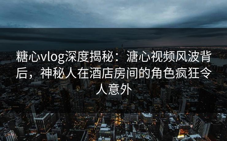 糖心vlog深度揭秘：溏心视频风波背后，神秘人在酒店房间的角色疯狂令人意外