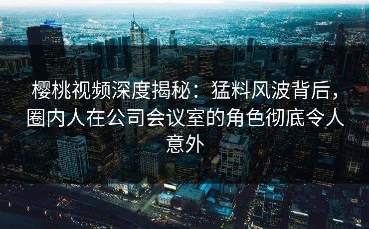 樱桃视频深度揭秘：猛料风波背后，圈内人在公司会议室的角色彻底令人意外