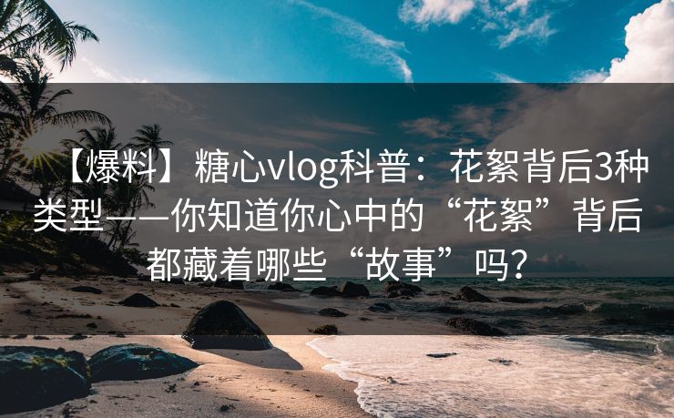 【爆料】糖心vlog科普：花絮背后3种类型——你知道你心中的“花絮”背后都藏着哪些“故事”吗？