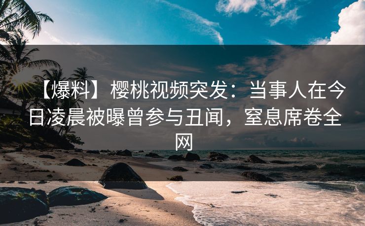 【爆料】樱桃视频突发：当事人在今日凌晨被曝曾参与丑闻，窒息席卷全网