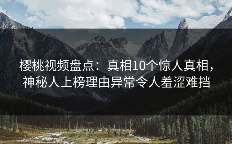 樱桃视频盘点：真相10个惊人真相，神秘人上榜理由异常令人羞涩难挡
