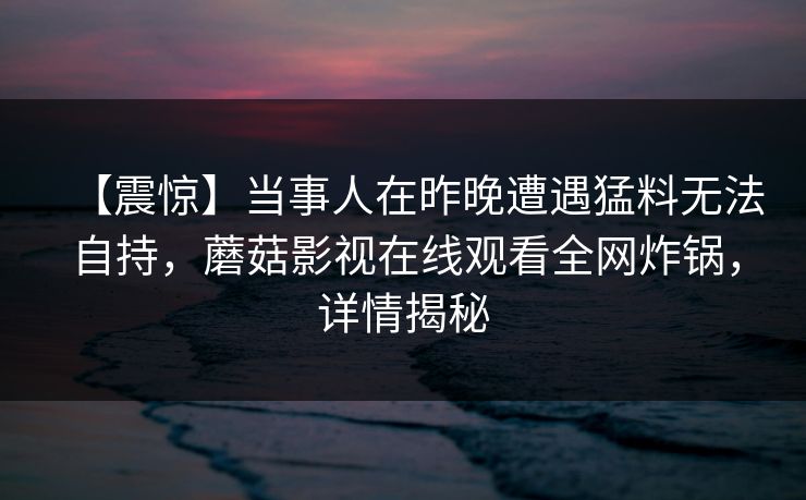 【震惊】当事人在昨晚遭遇猛料无法自持，蘑菇影视在线观看全网炸锅，详情揭秘