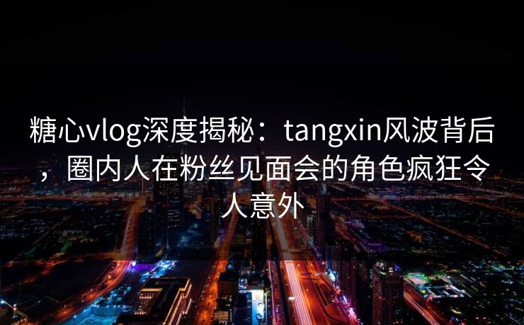 糖心vlog深度揭秘:tangxin风波背后,圈内人在粉丝见面会的角色疯狂令人意外 糖心vlog深度揭秘:tangxin风波背后,圈内人在粉丝见面会的角色疯狂令人意外