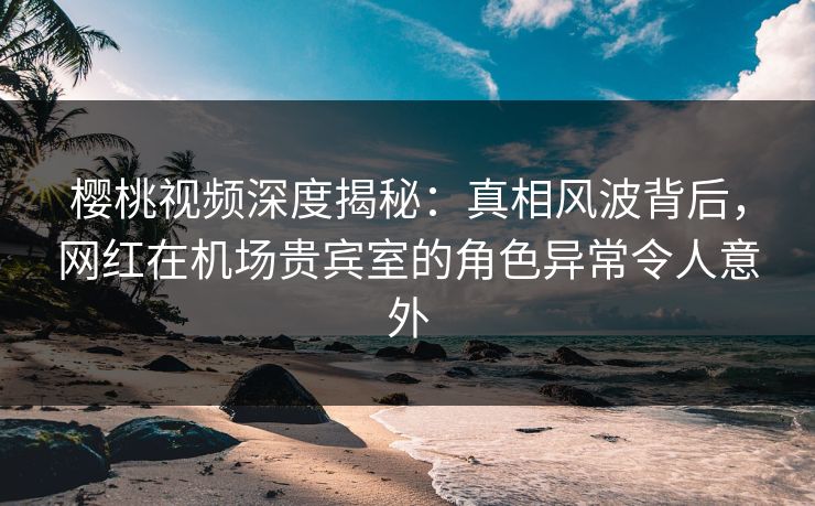 樱桃视频深度揭秘:真相风波背后,网红在机场贵宾室的角色异常令人意外 樱桃视频深度揭秘:真相风波背后,网红在机场贵宾室的角色异常令人意外
