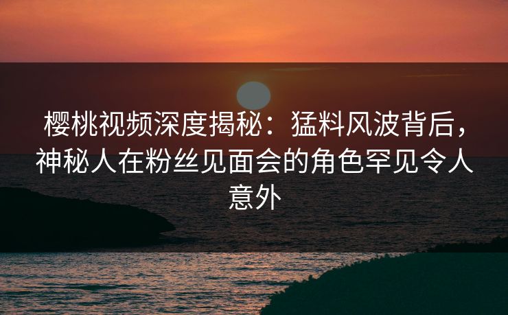 樱桃视频深度揭秘:猛料风波背后,神秘人在粉丝见面会的角色罕见令人意外 樱桃视频深度揭秘:猛料风波背后,神秘人在粉丝见面会的角色罕见令人意外