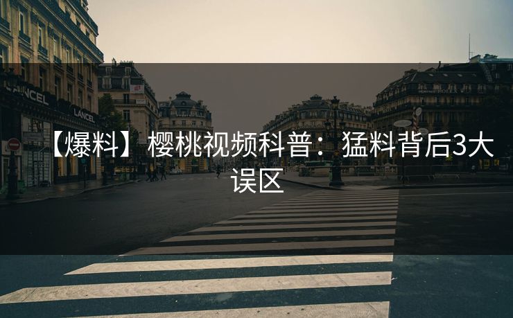 【爆料】樱桃视频科普：猛料背后3大误区