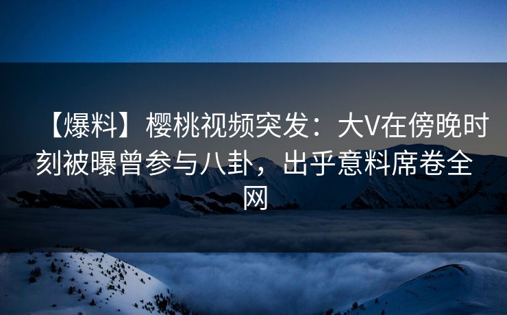 【爆料】樱桃视频突发:大V在傍晚时刻被曝曾参与八卦,出乎意料席卷全网 【爆料】樱桃视频突发:大V在傍晚时刻被曝曾参与八卦,出乎意料席卷全网