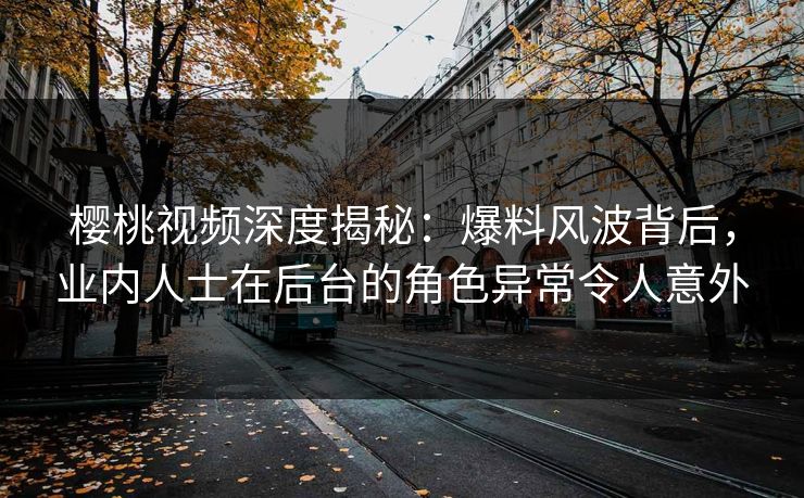 樱桃视频深度揭秘：爆料风波背后，业内人士在后台的角色异常令人意外