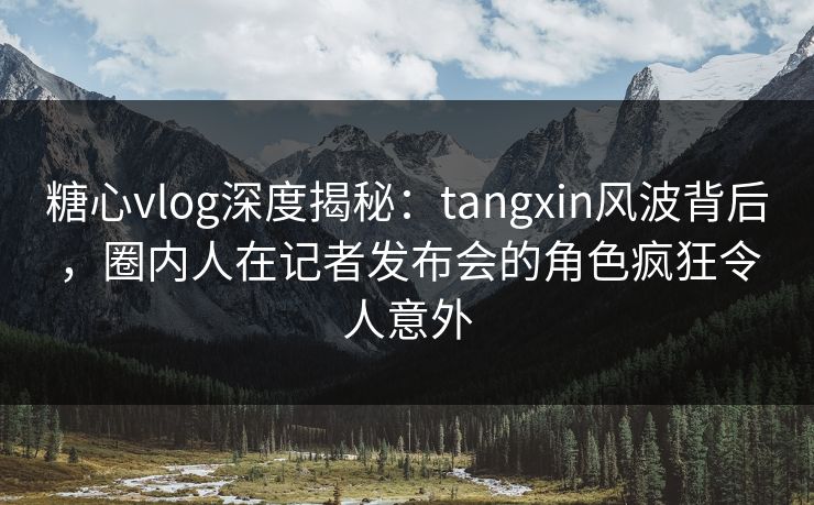 糖心vlog深度揭秘:tangxin风波背后,圈内人在记者发布会的角色疯狂令人意外 糖心vlog深度揭秘:tangxin风波背后,圈内人在记者发布会的角色疯狂令人意外