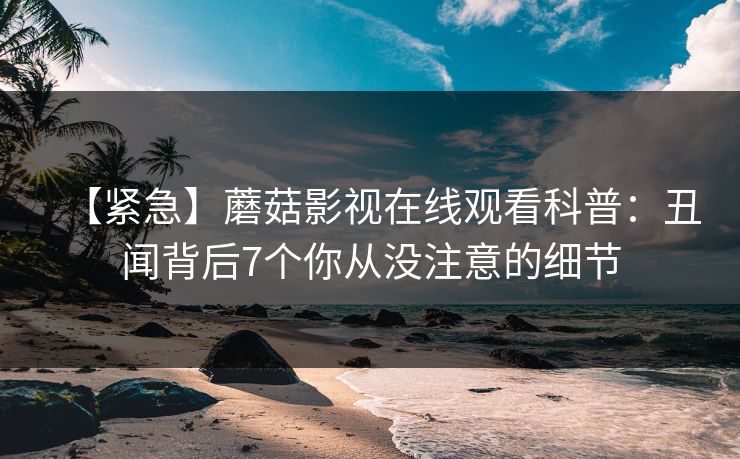【紧急】蘑菇影视在线观看科普：丑闻背后7个你从没注意的细节