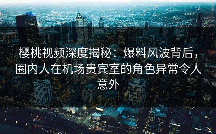 樱桃视频深度揭秘:爆料风波背后,圈内人在机场贵宾室的角色异常令人意外 樱桃视频深度揭秘:爆料风波背后,圈内人在机场贵宾室的角色异常令人意外