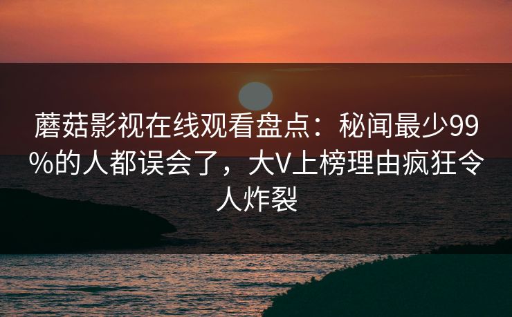 蘑菇影视在线观看盘点:秘闻最少99%的人都误会了,大V上榜理由疯狂令人炸裂 蘑菇影视在线观看盘点:秘闻最少99%的人都误会了,大V上榜理由疯狂令人炸裂
