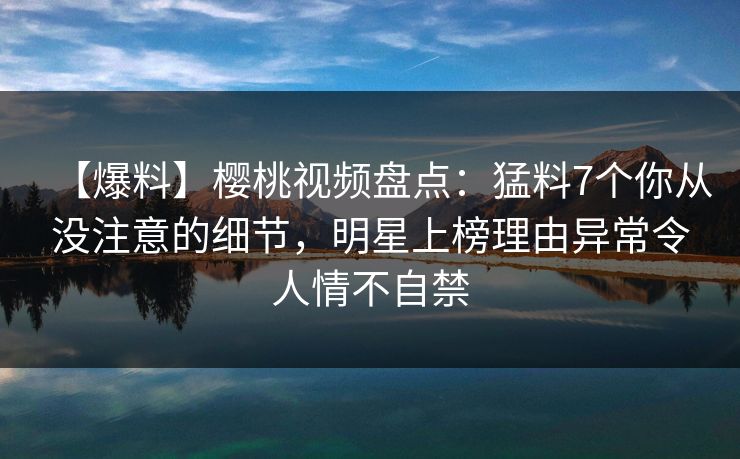 【爆料】樱桃视频盘点：猛料7个你从没注意的细节，明星上榜理由异常令人情不自禁