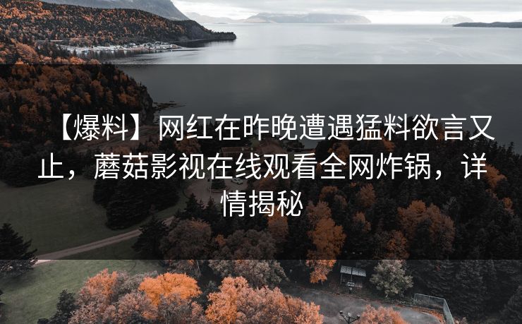 【爆料】网红在昨晚遭遇猛料欲言又止,蘑菇影视在线观看全网炸锅,详情揭秘 【爆料】网红在昨晚遭遇猛料欲言又止,蘑菇影视在线观看全网炸锅,详情揭秘