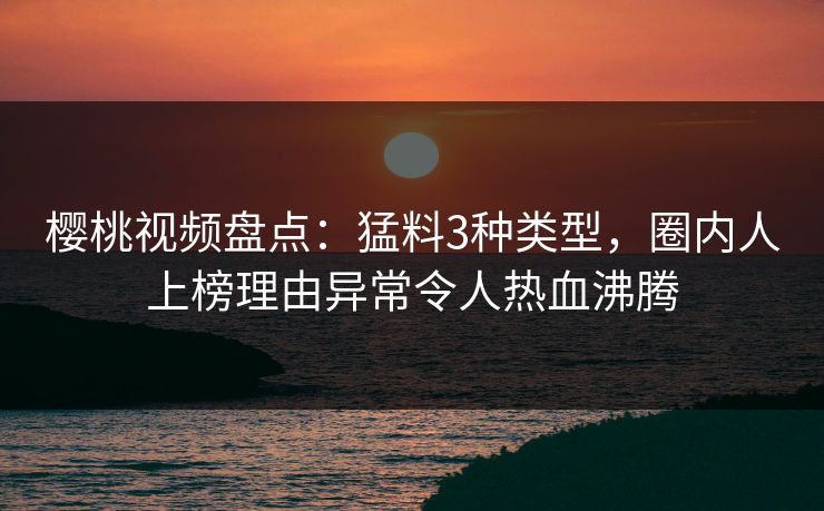樱桃视频盘点：猛料3种类型，圈内人上榜理由异常令人热血沸腾