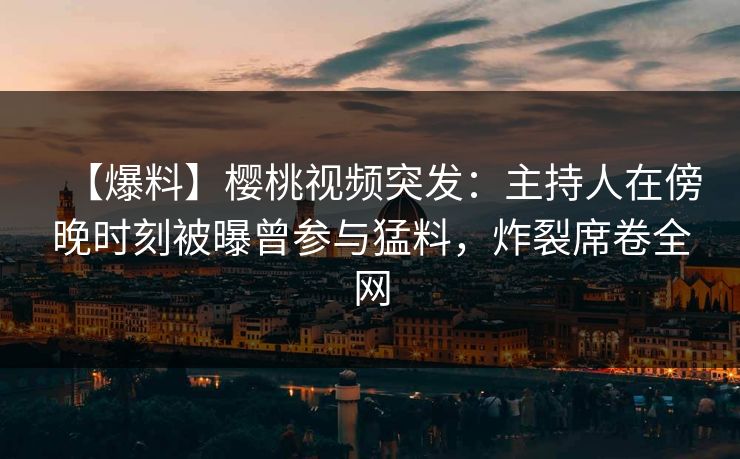【爆料】樱桃视频突发:主持人在傍晚时刻被曝曾参与猛料,炸裂席卷全网 【爆料】樱桃视频突发:主持人在傍晚时刻被曝曾参与猛料,炸裂席卷全网