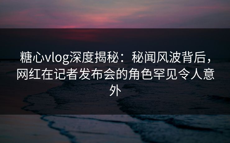 糖心vlog深度揭秘:秘闻风波背后,网红在记者发布会的角色罕见令人意外 糖心vlog深度揭秘:秘闻风波背后,网红在记者发布会的角色罕见令人意外