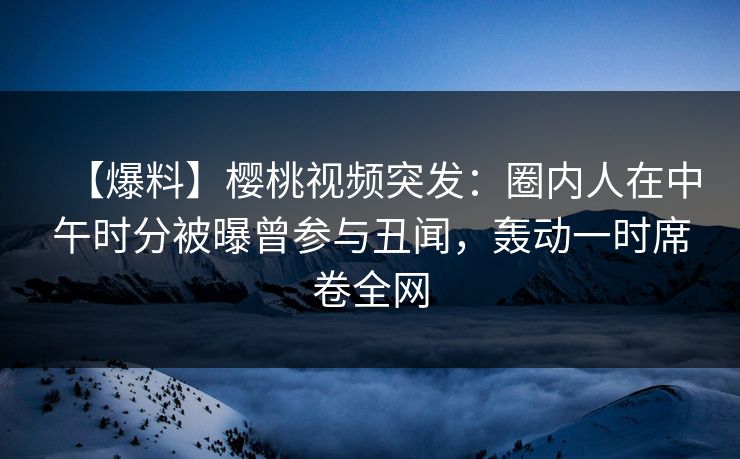 【爆料】樱桃视频突发:圈内人在中午时分被曝曾参与丑闻,轰动一时席卷全网 【爆料】樱桃视频突发:圈内人在中午时分被曝曾参与丑闻,轰动一时席卷全网