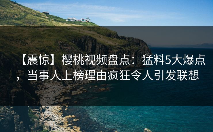 【震惊】樱桃视频盘点：猛料5大爆点，当事人上榜理由疯狂令人引发联想