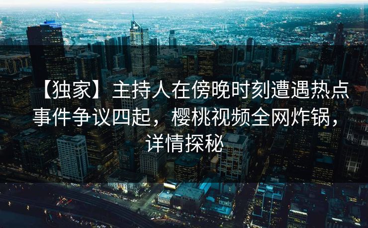 【独家】主持人在傍晚时刻遭遇热点事件争议四起,樱桃视频全网炸锅,详情探秘 【独家】主持人在傍晚时刻遭遇热点事件争议四起,樱桃视频全网炸锅,详情探秘