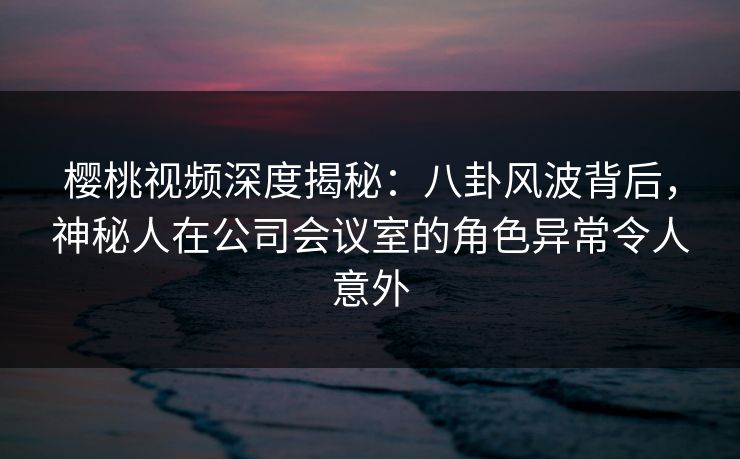 樱桃视频深度揭秘:八卦风波背后,神秘人在公司会议室的角色异常令人意外 樱桃视频深度揭秘:八卦风波背后,神秘人在公司会议室的角色异常令人意外