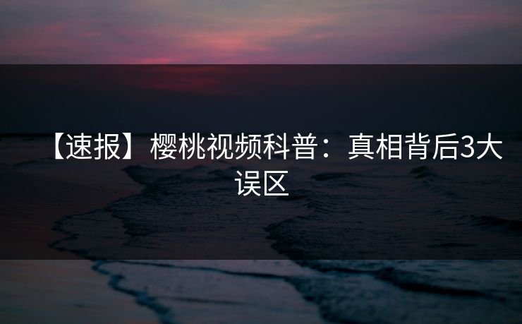 【速报】樱桃视频科普：真相背后3大误区