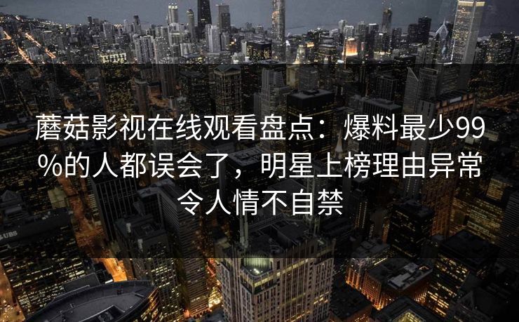 蘑菇影视在线观看盘点：爆料最少99%的人都误会了，明星上榜理由异常令人情不自禁