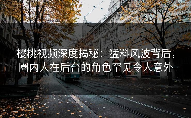 樱桃视频深度揭秘:猛料风波背后,圈内人在后台的角色罕见令人意外 樱桃视频深度揭秘:猛料风波背后,圈内人在后台的角色罕见令人意外