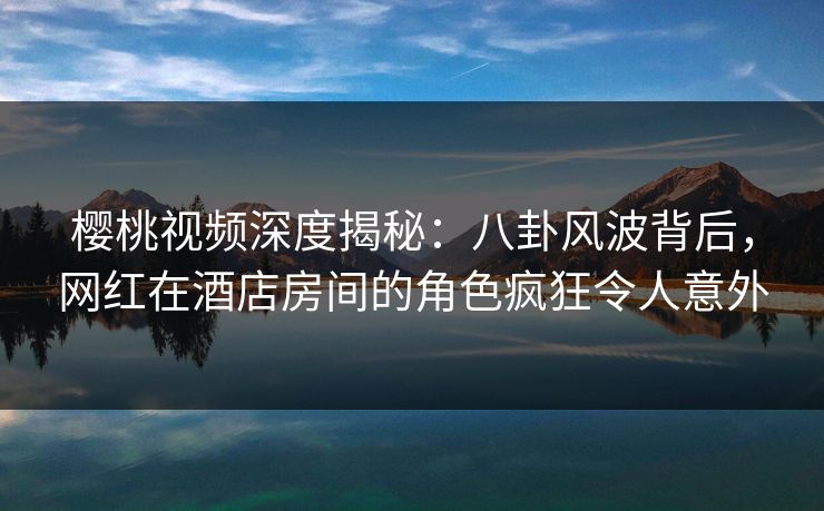 樱桃视频深度揭秘：八卦风波背后，网红在酒店房间的角色疯狂令人意外