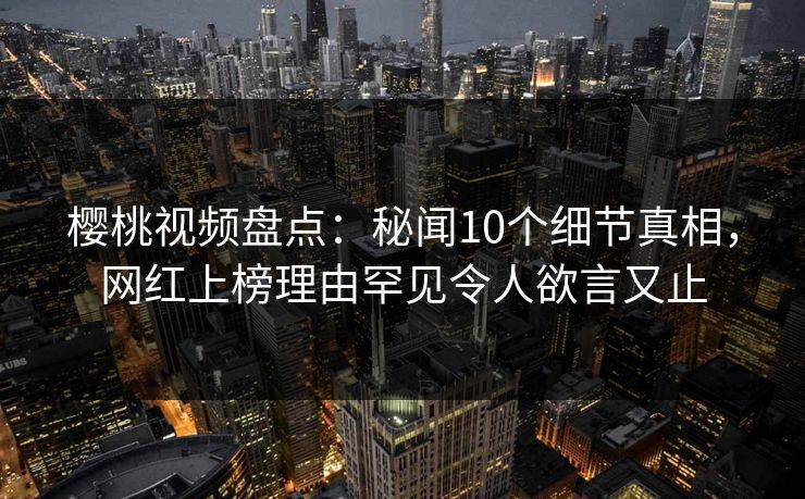 樱桃视频盘点：秘闻10个细节真相，网红上榜理由罕见令人欲言又止