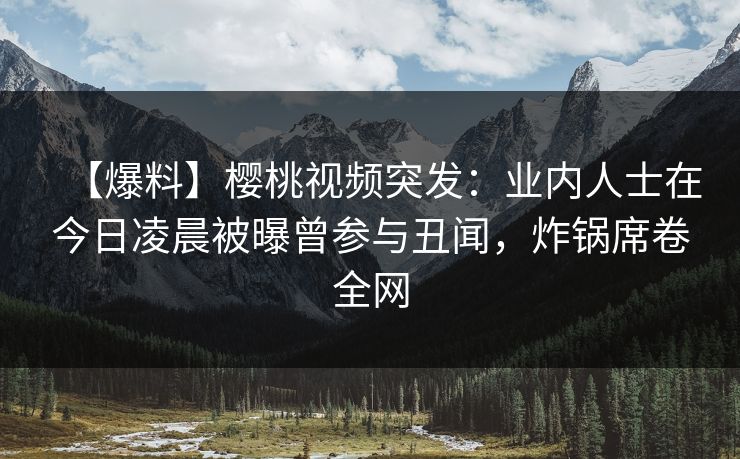 【爆料】樱桃视频突发:业内人士在今日凌晨被曝曾参与丑闻,炸锅席卷全网 【爆料】樱桃视频突发:业内人士在今日凌晨被曝曾参与丑闻,炸锅席卷全网