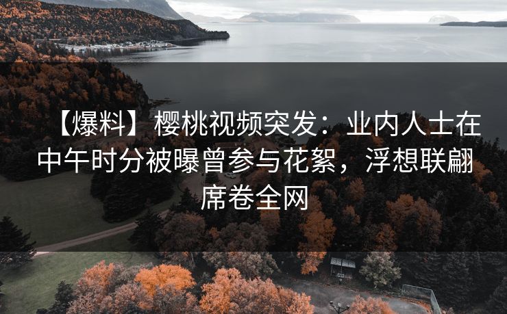 【爆料】樱桃视频突发：业内人士在中午时分被曝曾参与花絮，浮想联翩席卷全网
